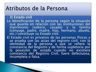 3) Estado civil
La Identificación de la persona según la situación
que guarda en relación con las instituciones del
matrimonio (soltero, casado) y la familia
(cónyuge, padre, madre, hijo, hermano, abuelo,
etc.) constituye su Estado civil.
El Estado civil es privativo de las personas físicas y
se prueba con las actas del registro civil; con la
identidad de la persona a que se refiere la
constancia del Registro y de forma supletoria por
la posesión de estado cuando no existiere
constancia del Registro Civil, fuere defectuosa,
incompleta o falsa.


 
