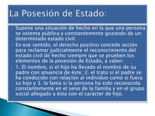 





Supone una situación de hecho en la que una persona
se ostenta pública y constantemente gozando de un
determinado estado civil.
En ese sentido, el derecho positivo concede acción
para reclamar judicialmente el reconocimiento del
estado civil de hecho siempre que se prueben los
elementos de la posesión de Estado, a saber:
1. El nombre, si el hijo ha llevado el nombre de su
padre con anuencia de éste; 2. el trato si el padre se
ha conducido con relación al individuo como si fuera
su hijo y 3. la fama si la persona ha sido reconocida
constantemente en el seno de la familia y en el grupo
social allegado a ésta con el carácter de hijo.

 