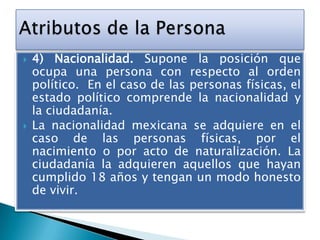 



4) Nacionalidad. Supone la posición que
ocupa una persona con respecto al orden
político. En el caso de las personas físicas, el
estado político comprende la nacionalidad y
la ciudadanía.
La nacionalidad mexicana se adquiere en el
caso de las personas físicas, por el
nacimiento o por acto de naturalización. La
ciudadanía la adquieren aquellos que hayan
cumplido 18 años y tengan un modo honesto
de vivir.

 