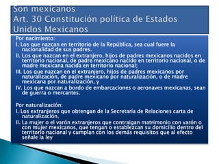 Por nacimiento:
I. Los que nazcan en territorio de la República, sea cual fuere la
nacionalidad de sus padres.
II. Los que nazcan en el extranjero, hijos de padres mexicanos nacidos en
territorio nacional, de padre mexicano nacido en territorio nacional, o de
madre mexicana nacida en territorio nacional;
III. Los que nazcan en el extranjero, hijos de padres mexicanos por
naturalización, de padre mexicano por naturalización, o de madre
mexicana por naturalización, y
IV. Los que nazcan a bordo de embarcaciones o aeronaves mexicanas, sean
de guerra o mercantes.
Por naturalización:
I. Los extranjeros que obtengan de la Secretaría de Relaciones carta de
naturalización.
II. La mujer o el varón extranjeros que contraigan matrimonio con varón o
con mujer mexicanos, que tengan o establezcan su domicilio dentro del
territorio nacional y cumplan con los demás requisitos que al efecto
señale la ley

 