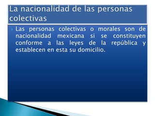 

Las personas colectivas o morales son de
nacionalidad mexicana si se constituyen
conforme a las leyes de la república y
establecen en esta su domicilio.

 