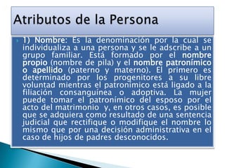

1) Nombre: Es la denominación por la cual se
individualiza a una persona y se le adscribe a un
grupo familiar. Está formado por el nombre
propio (nombre de pila) y el nombre patronímico
o apellido (paterno y materno). El primero es
determinado por los progenitores a su libre
voluntad mientras el patronímico está ligado a la
filiación consanguínea o adoptiva. La mujer
puede tomar el patronímico del esposo por el
acto del matrimonio y, en otros casos, es posible
que se adquiera como resultado de una sentencia
judicial que rectifique o modifique el nombre lo
mismo que por una decisión administrativa en el
caso de hijos de padres desconocidos.

 
