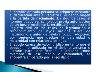 



El nombre de cada persona se adquiere mediante
el declaración ante el Registro Civil dando origen
a la partida de nacimiento. En algunos casos el
nombre puede ser cambiado, previa autorización
de un juez y mediante la rectificación del acta del
Registro civil en los casos de legitimación o
reconocimiento de hijos nacidos fuera de
matrimonio y antes de celebrarlo; por adopción;
por sentencia que declare la paternidad o
maternidad con relación a los hijos.
El apodo carece de valor jurídico en tanto que el
pseudónimo utilizado en el ámbito artístico o
literario para identificar a la persona como
miembro de ese medio o comunidad, se
encuentra amparado por la legislación.

 
