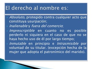 






Absoluto, protegido contra cualquier acto que

constituya usurpación;
Inalienable y fuera del comercio;
Imprescriptible en cuanto no es posible
perderlo ni siquiera en el caso de que no se
haya hecho uso de él por largo tiempo;
Inmutable en principio e Intrasmisible por
voluntad de su titular. (excepción hecha de la
mujer que adopta el patronímico del marido).

 