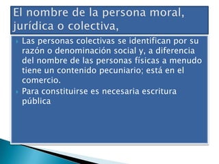 



Las personas colectivas se identifican por su
razón o denominación social y, a diferencia
del nombre de las personas físicas a menudo
tiene un contenido pecuniario; está en el
comercio.
Para constituirse es necesaria escritura
pública

 