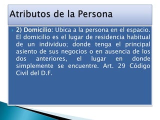 

2) Domicilio: Ubica a la persona en el espacio.
El domicilio es el lugar de residencia habitual
de un individuo; donde tenga el principal
asiento de sus negocios o en ausencia de los
dos
anteriores,
el
lugar
en
donde
simplemente se encuentre. Art. 29 Código
Civil del D.F.

 
