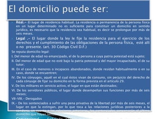



Real.- El lugar de residencia habitual. La residencia o permanencia de la persona física

en un lugar determinado no es suficiente para constituir un domicilio en sentido
jurídico, es necesario que la residencia sea habitual, es decir se prolongue por más de
seis meses.

Legal .- El lugar donde la ley le fije la residencia para el ejercicio de los
derechos y el cumplimiento de las obligaciones de la persona física, esté allí
o no presente. (art. 30 Código Civil D.F.)

Se reputa domicilio legal:
I. Del menor de edad no emancipado, el de la persona a cuya patria potestad está sujeto;
II. Del menor de edad que no esté bajo la patria potestad y del mayor incapacitado, el de su
tutor;
III. En el caso de menores o incapaces abandonados, donde residan habitualmente o en su
caso, donde se encuentren;
IV. De los cónyuges, aquél en el cual éstos vivan de consuno, sin perjuicio del derecho de
cada cónyuge de fijar su domicilio en la forma prevista en el artículo 29.
V. De los militares en servicio activo, el lugar en que están destinados;
VI. De los servidores públicos, el lugar donde desempeñan sus funciones por más de seis
meses;
VII-VIII.- Derogados
IX.- De los sentenciados a sufrir una pena privativa de la libertad por más de seis meses, el
lugar en que la extingan, por lo que toca a las relaciones jurídicas posteriores a la
condena; en cuanto a las relaciones anteriores, los sentenciados conservarán el último
domicilio que hayan tenido.

 