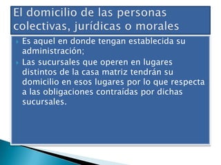 



Es aquel en donde tengan establecida su
administración;
Las sucursales que operen en lugares
distintos de la casa matriz tendrán su
domicilio en esos lugares por lo que respecta
a las obligaciones contraídas por dichas
sucursales.

 