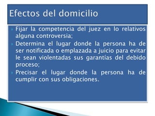





Fijar la competencia del juez en lo relativos
alguna controversia;
Determina el lugar donde la persona ha de
ser notificada o emplazada a juicio para evitar
le sean violentadas sus garantías del debido
proceso;
Precisar el lugar donde la persona ha de
cumplir con sus obligaciones.

 