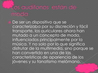 

De ser un dispositivo que se
caracterizaba por su discreción y fácil
transporte, los auriculares ahora han
mutado a un concepto de moda,
influenciados principalmente por la
música. Y no solo por lo que significa
disfrutar de la multimedia, sino porque se
han convertido en una de las
características de apariencia de los
jóvenes y su fanatismo melómano.

 