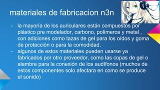materiales de fabricacion n3n
- la mayoría de los auriculares están compuestos por
plástico pre modelador, carbono, polímeros y metal ,
con adiciones como tazas de gel para los oídos y goma
de protección o para la comodidad.
- algunos de estos materiales pueden usarse ya
fabricados por otro proveedor, como las copas de gel o
alambre para la conexión de los audífonos (muchos de
estos componentes solo afectara en como se produce
el sonido)
 