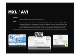 MXL / AVI
     Diploma thesis: Artificial Vision Interface

     Implementing an eye tracker based on Hidden Markov Models and an extended .NET
     wrapper for OpenCV – a computer vision library. A novel .NET user interface library was
     created, based on Win32 API calls and a browser. The resulting Multimedia eXtended
     Library enables similar GUI features as Adobe and Macromedia provided at that time.
 