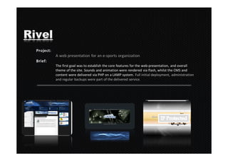 Rivel
        A web presentation for an e-sports organization

        The first goal was to establish the core features for the web-presentation, and overall
        theme of the site. Sounds and animation were rendered via flash, whilst the CMS and
        content were delivered via PHP on a LAMP system. Full initial deployment, administration
        and regular backups were part of the delivered service.
 
