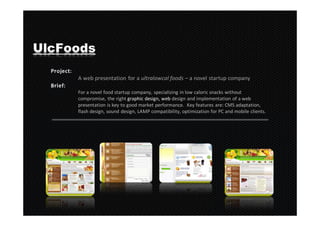UlcFoods

     A web presentation for a ultralowcal foods – a novel startup company

     For a novel food startup company, specializing in low caloric snacks without
     compromise, the right graphic design, web design and implementation of a web
     presentation is key to good market performance. Key features are: CMS adaptation,
     flash design, sound design, LAMP compatibility, optimization for PC and mobile clients.
 