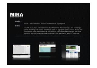 MIRA
       MIRA - Metabolomics Interactive Resource Aggregator

       A search-as-you-type web-application that determines the search input and accordingly
       queries matching web-service providers in order to aggregate optimal results. As the user
       scrolls down, more and more results are retrieved. The interface takes a light and clean
       approach, requiring little to no additional user action. Results are Web 2.0 amenable.
 