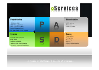 Services
Programming                                Administration
•Databases (SQL)
•Rich Client Applications
•Web Applications / RAD
•Distributed Applications
                                   P   A
                                           •LAMP Systems
                                           •Databases
                                           •VMWare, BOINC

•C#, PHP, Python, C/C++, JS, ASM

Science                                    Design
                                           •Presentations



                                   S   D
•Scientific Data Validation                •Photography
•Data Mining                               •Retouching
•Scientific Databases                      •Artwork
•Scientific User Interfaces & UX           •Digital Content Creation
•Consulting & Method Development
 