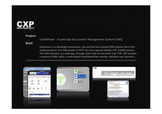 CXP
      CodeXPlode - A web-app like Content Management System (CMS)

      Experience in a developer-community site and the lack of good CMS systems led to the
      implementation of a CMS project in PHP, for Linux-Apache-MySQL-PHP (LAMP) servers.
      The CMS operates as a web-app, through client side JS and server-side PHP. CXP includes
      a dynamic HTML editor, a web based InstallShield-like installer, detailed user statistics,…
 