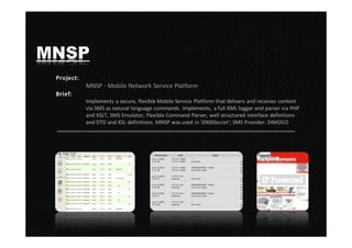MNSP
   MNSP - Mobile Network Service Platform

   Implements a secure, flexible Mobile Service Platform that delivers and receives content
   via SMS as natural language commands. Implements, a full XML logger and parser via PHP
   and XSLT, SMS Emulator, Flexible Command Parser, well structured interface definitions
   and DTD and XSL definitions. MNSP was used in ‘0900Secret’; SMS Provider: DIMOCO
 