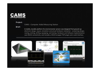 CAMS
   CAMS – Computer Aided Measuring Station

   A mobile, durable platform for environmental sensors was designed from ground up:
   electronic design, layout, simulation and actual hardware realization - comprising design,
   routing, etching, drilling, equipping, and testing. Hardware and Software implementation
   uses RS232 connectivity, and includes a RS232 wrapper PHP plugin and a web interface.
 