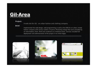 Gil-Area
     A web site for GIL - an urban fashion and clothing company

     Implemented the web-design, web-programming as well as the CMS for an urban, trendy
     fashion company with various outlets in Austria. Photoshop design files were provided by
     an intermediary client. Work was rendered on a freelance-basis. Services included full
     deployment and administration of the project in its initial stages.
 