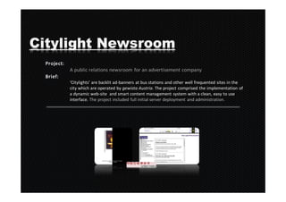 Citylight Newsroom
    A public relations newsroom for an advertisement company

    ‘Citylights’ are backlit ad-banners at bus stations and other well frequented sites in the
    city which are operated by gewista Austria. The project comprised the implementation of
    a dynamic web-site and smart content management system with a clean, easy to use
    interface. The project included full initial server deployment and administration.
 
