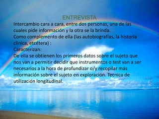 ENTREVISTA
Intercambio cara a cara, entre dos personas, una de las
cuales pide información y la otra se la brinda.
Como complemento de ella (las autobiografías, la historia
clinica, etcétera) :
Caracterizan:
De ella se obtienen los primeros datos sobre el sujeto que
nos van a permitir decidir que instrumentos o test van a ser
necesarios a la hora de profundizar o/y recopilar más
información sobre el sujeto en exploración. Tecnica de
utilización longitudinal.
.
 