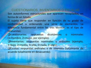 CUESTIONARIOS, INVENTARIOS O ESCALAS
Son autoinformes estructurales que aparecen recopilados, en
forma de un listado.
El sujeto tiene que responder en función de su grado de
conformidad u ordenando una serie de elementos. La
diferencia fundamental entre las tres técnicas es el tipo de
respuestas:
cuestionarios: respuestas dicotómicas o nominales
(1=hombre, 2=mujer, por ejemplo).
Inventarios: respuestas nominales u ordinales (ejemplo,
1=bajo, 2=medio, 3=alto, 0=nada, 1=algo).
Escalas: respuestas ordinales o de intervalo (totalmente de
acuerdo totalmente en desacuerdo).
.
 