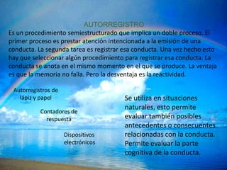 AUTORREGISTRO
Es un procedimiento semiestructurado que implica un doble proceso. El
primer proceso es prestar atención intencionada a la emisión de una
conducta. La segunda tarea es registrar esa conducta. Una vez hecho esto
hay que seleccionar algún procedimiento para registrar esa conducta. La
conducta se anota en el mismo momento en el que se produce. La ventaja
es que la memoria no falla. Pero la desventaja es la reactividad.

 Autorregistros de
   lápiz y papel                        Se utiliza en situaciones
                                        naturales, esto permite
           Contadores de
             respuesta                  evaluar también posibles
                                        antecedentes o consecuentes
                     Dispositivos       relacionadas con la conducta.
                     electrónicos       Permite evaluar la parte
                                        cognitiva de la conducta.
 