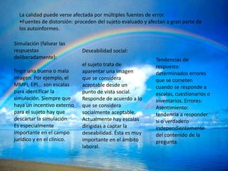La calidad puede verse afectada por múltiples fuentes de error.
  •Fuentes de distorsión: proceden del sujeto evaluado y afectan a gran parte de
  los autoinformes.

Simulación (falsear las
respuestas                  Deseabilidad social:
deliberadamente):                                           Tendencias de
                            el sujeto trata de              respuesta:
fingir una buena o mala     aparentar una imagen            determinados errores
imagen. Por ejemplo, el     que se considera                que se cometen
MMPI, EPI... son escalas    aceptable desde un              cuando se responde a
para identificar la         punto de vista social.          escalas, cuestionarios o
simulación. Siempre que     Responde de acuerdo a lo        inventarios. Errores:
haya un incentivo externo   que se considera                Asentimiento:
para el sujeto hay que      socialmente aceptable.          tendencia a responder
descartar la simulación.    Actualmente hay escalas         si o verdadero
Es especialmente            dirigidas a captar la           independientemente
importante en el campo      deseabilidad. Ésta es muy       del contenido de la
jurídico y en el clínico.   importante en el ámbito         pregunta.
                            laboral.
 