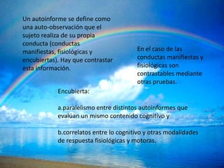 Un autoinforme se define como
una auto-observación que el
sujeto realiza de su propia
conducta (conductas
manifiestas, fisiológicas y             En el caso de las
encubiertas). Hay que contrastar        conductas manifiestas y
esta información.                       fisiológicas son
                                        contrastables mediante
                                        otras pruebas.
            Encubierta:

            a.paralelismo entre distintos autoinformes que
            evalúan un mismo contenido cognitivo y

            b.correlatos entre lo cognitivo y otras modalidades
            de respuesta fisiológicas y motoras.
 