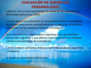 Evaluación de rasgos de
                   personalidad:
(obtiene críticas) para incrementar la calidad de los autoinformes
(Fernández Ballesteros, 1992):

a.Como técnica de evaluación. Se recomienda que los autoinformes
se utilicen como primer procedimiento de recogida de información,
sobre todo, en las conductas motoras o fisiológicas.

b.Los autoinformes sobre eventos cognitivos sean considerados
como datos cognitivos y que además esta información se contraste
con otro procedimiento de autoinforme.

c.Evitar predecir conductas motoras a partir de conductas cognitivas
o vicebersa.

d.Garantías psicométricas de los test.
 