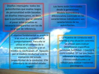 Diseños intersujeto: todos los              Los ítems están formulados
 autoinformes que evalúa rasgos                  desde la generalidad.
 de personalidad están basados                   Modelo biomédico y
en diseños intersujetos, es decir,          diferencialista (centrado en las
que la puntuación que se obtiene            características individuales) son
    al pasar estas pruebas es                    característicos de los
necesario compararlos con los de                     autoinformes.
     su grupo de referencia.

     El objetivo fundamental es predecir
          a un nivel de probabilidad el               La muestra de conducta está
         comportamiento. Para ello se              referida a una situación concreta.
           utiliza en el contexto de la                   Se utilizan para evaluar
         orientación, selección y en el                  dimensiones específicas
     médico la clasificación. 2º. Apoyada          (ansiedad, hostilidad...) (siempre
      por el modelo conductual está la              como estado). 3º. Las que hacen
             evaluación del estado                     referencia a los repertorios
     (especificidad de la conducta): STAI               clínicos-conductuales y se
       (Inventario de ansiedad estado-               utilizan para evaluar trastornos
                      rasgo).                                  psicológicos.
 