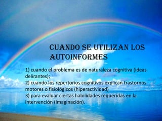 CUANDO SE UTILIZAN LOS
           AUTOINFORMES
1) cuando el problema es de naturaleza cognitiva (ideas
delirantes);
2) cuando los repertorios cognitivos explican trastornos
motores o fisiológicos (hiperactividad)
3) para evaluar ciertas habilidades requeridas en la
intervención (imaginación).
 