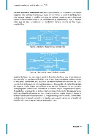 Los automatismos Industriales con PLC.
Página 10
Sistema de control de lazo cerrado.- Es cuando se tiene un sistema de control que
responde a las señales de entrada, y a una proporción de la señal de salida para de
esta manera corregir el posible error que se pudiera inducir, en este sistema de
control la retroalimentación es un parámetro muy importante ya que la variable
física que se esta controlando se mantendrá siempre dentro de los rangos
establecidos.
Figura 3. 1 Sistema de control de lazo abierto
Figura 3. 2 Sistema de control de lazo cerrado.
Idealmente todos los sistemas de control deberían diseñarse bajo el concepto de
lazo cerrado, porque la variable física que sé esta interviniendo en todo momento
se encuentra controlada, esta actividad se efectúa comparando el valor de salida
contra el de entrada, pero en muchas ocasiones de acuerdo a la naturaleza propia
del proceso productivo es imposible tener un sistema de control de lazo cerrado.
Por ejemplo en una lavadora automática, la tarea de limpiar una prenda que en una
de sus bolsas se encuentra el grabado del logotipo del diseñador de ropa, seria una
mala decisión el implementar un lazo cerrado en el proceso de limpieza, porque la
lavadora se encontraría comparando la tela ya lavada (señal de salida) contra la tela
sucia (señal de entrada), y mientras el logotipo se encuentre presente la lavadora la
consideraría como una mancha que no se quiere caer.
 