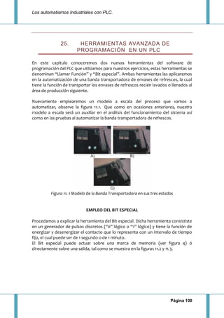 Los automatismos Industriales con PLC.
Página 100
25. HERRAMIENTAS AVANZADA DE
PROGRAMACIÓN EN UN PLC
En este capitulo conoceremos dos nuevas herramientas del software de
programación del PLC que utilizamos para nuestros ejercicios, estas herramientas se
denominan “Llamar Función” y “Bit especial”. Ambas herramientas las aplicaremos
en la automatización de una banda transportadora de envases de refrescos, la cual
tiene la función de transportar los envases de refrescos recién lavados o llenados al
área de producción siguiente.
Nuevamente emplearemos un modelo a escala del proceso que vamos a
automatizar, observe la figura 11.1. Que como en ocasiones anteriores, nuestro
modelo a escala será un auxiliar en el análisis del funcionamiento del sistema así
como en las pruebas al automatizar la banda transportadora de refrescos.
Figura 11. 1 Modelo de la Banda Transportadora en sus tres estados
EMPLEO DEL BIT ESPECIAL
Procedamos a explicar la herramienta del Bit especial. Dicha herramienta consististe
en un generador de pulsos discretos (“0” lógico o “1” lógico) y tiene la función de
energizar y desenergizar el contacto que lo representa con un intervalo de tiempo
fijo, el cual puede ser de 1 segundo o de 1 minuto.
El Bit especial puede actuar sobre una marca de memoria (ver figura 4) ó
directamente sobre una salida, tal como se muestra en la figuras 11.2 y 11.3.
 
