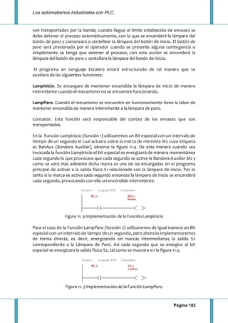 Los automatismos Industriales con PLC.
Página 102
son transportados por la banda; cuando llegue al límite establecido de envases se
debe detener el proceso automáticamente, con lo que se encenderá la lámpara del
botón de paro y comenzara a centellear la lámpara del botón de inicio. El botón de
paro será presionado por el operador cuando se presente alguna contingencia o
simplemente se tenga que detener el proceso, con esta acción se encenderá la
lámpara del botón de paro y centellara la lámpara del botón de inicio.
El programa en Lenguaje Escalera estará estructurado de tal manera que se
auxiliara de las siguientes funciones:
LampInicio. Se encargara de mantener encendida la lámpara de inicio de manera
intermitente cuando el mecanismo no se encuentre funcionando.
LampParo. Cuando el mecanismo se encuentre en funcionamiento tiene la labor de
mantener encendida de manera intermitente a la lámpara de paro.
Contador. Esta función será responsable del conteo de los envases que son
transportados.
En la Función LampInicio (función 1) utilizaremos un Bit especial con un intervalo de
tiempo de un segundo el cual actuara sobre la marca de memoria M2 cuya etiqueta
es BanAux (Bandera Auxiliar), observe la figura 11.4. De esta manera cuando sea
invocada la función LampInicio el bit especial se energizará de manera momentánea
cada segundo lo que provocara que cada segundo se active la Bandera Auxiliar M2 y
como se verá más adelante dicha marca es una de las encargadas en el programa
principal de activar a la salida física S1 relacionada con la lámpara de inicio. Por lo
tanto si la marca se activa cada segundo entonces la lámpara de inicio se encenderá
cada segundo, provocando con ello un encendido intermitente.
Figura 11. 4 Implementación de la Función LampInicio
Para el caso de la Función LampParo (función 2) utilizaremos de igual manera un Bit
especial con un intervalo de tiempo de un segundo, pero ahora lo implementaremos
de forma directa, es decir, energizando sin marcas intermediarias la salida S2
correspondiente a la Lámpara de Paro. Así cada segundo que se energice el bit
especial se energizara la salida física S2, tal como se muestra en la figura 11.5.
Figura 11. 5 Implementación de la Función LampParo
 