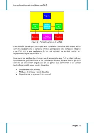 Los automatismos Industriales con PLC.
Página 11
Figura 3. 3 Partes Integrantes de un PLC.
Revisando las partes que constituyen a un sistema de control de lazo abierto o lazo
cerrado, prácticamente se tiene una similitud con respecto a las partes que integran
a un PLC, por lo que cualquiera de los dos métodos de control pueden ser
implementados por medio de un PLC.
Para comenzar a utilizar los términos que le son propios a un PLC, se observará que
los elementos que conforman a los sistemas de control de lazo abierto y/o lazo
cerrado, se encuentran englobados en las partes que conforman a un Control
Lógico Programable y que son las siguientes:
Unidad central de proceso.
Módulos de entrada y salida de datos.
Dispositivo de programación o terminal.
 