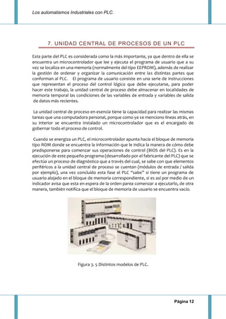 Los automatismos Industriales con PLC.
Página 12
7. UNIDAD CENTRAL DE PROCESOS DE UN PLC
Esta parte del PLC es considerada como la más importante, ya que dentro de ella se
encuentra un microcontrolador que lee y ejecuta el programa de usuario que a su
vez se localiza en una memoria (normalmente del tipo EEPROM), además de realizar
la gestión de ordenar y organizar la comunicación entre las distintas partes que
conforman al PLC. El programa de usuario consiste en una serie de instrucciones
que representan el proceso del control lógico que debe ejecutarse, para poder
hacer este trabajo, la unidad central de proceso debe almacenar en localidades de
memoria temporal las condiciones de las variables de entrada y variables de salida
de datos más recientes.
La unidad central de proceso en esencia tiene la capacidad para realizar las mismas
tareas que una computadora personal, porque como ya se menciono líneas atrás, en
su interior se encuentra instalado un microcontrolador que es el encargado de
gobernar todo el proceso de control.
Cuando se energiza un PLC, el microcontrolador apunta hacia el bloque de memoria
tipo ROM donde se encuentra la información que le indica la manera de cómo debe
predisponerse para comenzar sus operaciones de control (BIOS del PLC). Es en la
ejecución de este pequeño programa (desarrollado por el fabricante del PLC) que se
efectúa un proceso de diagnóstico que a través del cual, se sabe con que elementos
periféricos a la unidad central de proceso se cuentan (módulos de entrada / salida
por ejemplo), una vez concluido esta fase el PLC “sabe” si tiene un programa de
usuario alojado en el bloque de memoria correspondiente, si es así por medio de un
indicador avisa que esta en espera de la orden parea comenzar a ejecutarlo, de otra
manera, también notifica que el bloque de memoria de usuario se encuentra vacío.
Figura 3. 5 Distintos modelos de PLC.
 