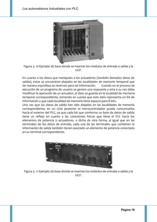 Los automatismos Industriales con PLC.
Página 16
Figura 3. 10 Ejemplo de base donde se insertan los módulos de entrada o salida y la
UCP.
En cuanto a los datos que manipulan a los actuadores (también llamados datos de
salida), estos se encuentran alojados en las localidades de memoria temporal que
de manera exprofesa se reservan para tal información. Cuando en el proceso de
ejecución de un programa de usuario se genera una respuesta y esta a su vez debe
modificar la operación de un actuador, el dato se guarda en la localidad de memoria
temporal correspondiente, tomando en cuenta que este dato representa un bit de
información y que cada localidad de memoria tiene espacio para 8 bits.
Una vez que los datos de salida han sido alojados en las localidades de memoria
correspondiente, en un ciclo posterior el microcontrolador puede comunicarlos
hacia el exterior del PLC, ya que cada bit que conforma un byte de datos de salida
tiene un reflejo en cuanto a las conexiones físicas que tiene el PLC hacia los
elementos de potencia o actuadores, o dicho de otra forma, al igual que en las
terminales de los datos de entrada, cada una de las terminales que contienen la
información de salida también tienen asociado un elemento de potencia conectado
en su terminal correspondiente.
Figura 3. 11 Ejemplo de base donde se insertan los módulos de entrada o salida y la
UCP.
 