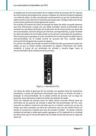 Los automatismos Industriales con PLC.
Página 17
A medida que el microcontrolador de la unidad central de proceso del PLC ejecuta
las instrucciones del programa de usuario, el bloque de memoria temporal asignado
a la salida de datos, sé esta actualizando continuamente ya que las condiciones de
salida muchas veces afectan el resultado que pueda traer consigo la ejecución de las
instrucciones posteriores del programa de usuario.
De acuerdo a la manera de cómo se manejan los datos de salida, se puede observar
que esta información cumple con una doble actividad, siendo la primordial la de
canalizar los resultados derivados de la ejecución de las instrucciones por parte del
microcontrolador, hacia los bloques de memoria correspondientes, y pasar también
los datos de salida a las terminales donde se encuentran conectados los actuadores.
Otra función que se persigue es la de retroalimentar la información de salida hacia el
microcontrolador de la unidad central de proceso del PLC, cuando alguna
instrucción del programa de usuario lo requiera.
En cuanto a los datos de entrada no tienen la doble función que poseen los datos de
salida, ya que su misión estriba únicamente en adquirir información del medio
ambiente a través de las terminales de entrada y hacerla llegar hacia el
microcontrolador de la unidad central de proceso.
Figura 3. 12 Ejemplo de CPU.
Los datos de salida al igual que los de entrada, son guiados hacia los respectivos
actuadores a través de elementos electrónicos que tienen la función de aislar y
proteger al microcontrolador de la unidad central de proceso con la etapa de
potencia, estos elementos reciben el nombre de módulos de salida.
Tanto los módulos de entrada como de salida, tienen conexión directa hacia las
terminales de los puertos de entrada y salida del microcontrolador del PLC, esta
conexión se realiza a través de una base que en su interior cuenta con un bus de
enlace que tiene asociado una serie de conectores que son los medios físicos en
donde se insertan los módulos (ya sean de entrada o salida). El número total de
módulos de entrada o salida que pueden agregarse al PLC depende de la cantidad
de direcciones que el microcontrolador de la unidad central de proceso es capas de
observar.
 