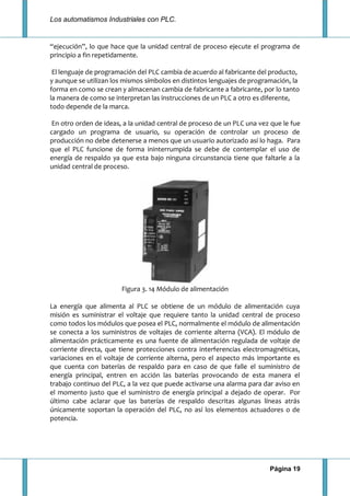 Los automatismos Industriales con PLC.
Página 19
“ejecución”, lo que hace que la unidad central de proceso ejecute el programa de
principio a fin repetidamente.
El lenguaje de programación del PLC cambia de acuerdo al fabricante del producto,
y aunque se utilizan los mismos símbolos en distintos lenguajes de programación, la
forma en como se crean y almacenan cambia de fabricante a fabricante, por lo tanto
la manera de como se interpretan las instrucciones de un PLC a otro es diferente,
todo depende de la marca.
En otro orden de ideas, a la unidad central de proceso de un PLC una vez que le fue
cargado un programa de usuario, su operación de controlar un proceso de
producción no debe detenerse a menos que un usuario autorizado así lo haga. Para
que el PLC funcione de forma ininterrumpida se debe de contemplar el uso de
energía de respaldo ya que esta bajo ninguna circunstancia tiene que faltarle a la
unidad central de proceso.
Figura 3. 14 Módulo de alimentación
La energía que alimenta al PLC se obtiene de un módulo de alimentación cuya
misión es suministrar el voltaje que requiere tanto la unidad central de proceso
como todos los módulos que posea el PLC, normalmente el módulo de alimentación
se conecta a los suministros de voltajes de corriente alterna (VCA). El módulo de
alimentación prácticamente es una fuente de alimentación regulada de voltaje de
corriente directa, que tiene protecciones contra interferencias electromagnéticas,
variaciones en el voltaje de corriente alterna, pero el aspecto más importante es
que cuenta con baterías de respaldo para en caso de que falle el suministro de
energía principal, entren en acción las baterías provocando de esta manera el
trabajo continuo del PLC, a la vez que puede activarse una alarma para dar aviso en
el momento justo que el suministro de energía principal a dejado de operar. Por
último cabe aclarar que las baterías de respaldo descritas algunas líneas atrás
únicamente soportan la operación del PLC, no así los elementos actuadores o de
potencia.
 