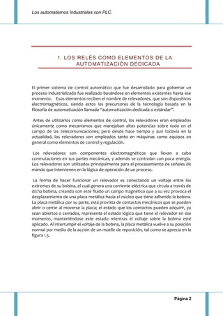 Los automatismos Industriales con PLC.
Página 2
1. LOS RELÉS COMO ELEMENTOS DE LA
AUTOMATIZACIÓN DEDICADA
El primer sistema de control automático que fue desarrollado para gobernar un
proceso industrializado fue realizado basándose en elementos existentes hasta ese
momento. Esos elementos reciben el nombre de relevadores, que son dispositivos
electromagnéticos, siendo estos los precursores de la tecnología basada en la
filosofía de automatización llamada “automatización dedicada o estándar”.
Antes de utilizarlos como elementos de control, los relevadores eran empleados
únicamente como mecanismos que manejaban altas potencias sobre todo en el
campo de las telecomunicaciones; pero desde hace tiempo y aun todavía en la
actualidad, los relevadores son empleados tanto en máquinas como equipos en
general como elementos de control y regulación.
Los relevadores son componentes electromagnéticos que llevan a cabo
conmutaciones en sus partes mecánicas, y además se controlan con poca energía.
Los relevadores son utilizados principalmente para el procesamiento de señales de
mando que intervienen en la lógica de operación de un proceso.
La forma de hacer funcionar un relevador es conectando un voltaje entre los
extremos de su bobina, el cual genera una corriente eléctrica que circula a través de
dicha bobina, creando con este fluido un campo magnético que a su vez provoca el
desplazamiento de una placa metálica hacia el núcleo que tiene adherido la bobina.
La placa metálica por su parte, está provista de contactos mecánicos que se pueden
abrir o cerrar al moverse la placa; el estado que los contactos pueden adquirir, ya
sean abiertos o cerrados, representa el estado lógico que tiene el relevador en ese
momento, manteniéndose este estado mientras el voltaje sobre la bobina esté
aplicado. Al interrumpir el voltaje de la bobina, la placa metálica vuelve a su posición
normal por medio de la acción de un muelle de reposición, tal como se aprecia en la
figura 1.5.
 