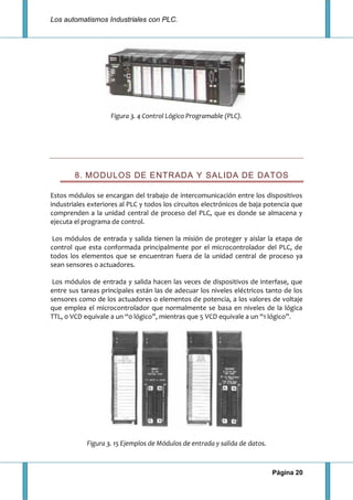 Los automatismos Industriales con PLC.
Página 20
Figura 3. 4 Control Lógico Programable (PLC).
8. MODULOS DE ENTRADA Y SALIDA DE DATOS
Estos módulos se encargan del trabajo de intercomunicación entre los dispositivos
industriales exteriores al PLC y todos los circuitos electrónicos de baja potencia que
comprenden a la unidad central de proceso del PLC, que es donde se almacena y
ejecuta el programa de control.
Los módulos de entrada y salida tienen la misión de proteger y aislar la etapa de
control que esta conformada principalmente por el microcontrolador del PLC, de
todos los elementos que se encuentran fuera de la unidad central de proceso ya
sean sensores o actuadores.
Los módulos de entrada y salida hacen las veces de dispositivos de interfase, que
entre sus tareas principales están las de adecuar los niveles eléctricos tanto de los
sensores como de los actuadores o elementos de potencia, a los valores de voltaje
que emplea el microcontrolador que normalmente se basa en niveles de la lógica
TTL, 0 VCD equivale a un “0 lógico”, mientras que 5 VCD equivale a un “1 lógico”.
Figura 3. 15 Ejemplos de Módulos de entrada y salida de datos.
 