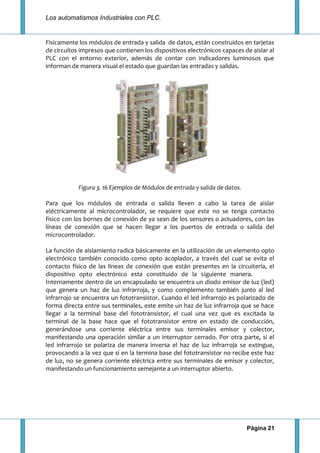 Los automatismos Industriales con PLC.
Página 21
Físicamente los módulos de entrada y salida de datos, están construidos en tarjetas
de circuitos impresos que contienen los dispositivos electrónicos capaces de aislar al
PLC con el entorno exterior, además de contar con indicadores luminosos que
informan de manera visual el estado que guardan las entradas y salidas.
Figura 3. 16 Ejemplos de Módulos de entrada y salida de datos.
Para que los módulos de entrada o salida lleven a cabo la tarea de aislar
eléctricamente al microcontrolador, se requiere que este no se tenga contacto
físico con los bornes de conexión de ya sean de los sensores o actuadores, con las
líneas de conexión que se hacen llegar a los puertos de entrada o salida del
microcontrolador.
La función de aislamiento radica básicamente en la utilización de un elemento opto
electrónico también conocido como opto acoplador, a través del cual se evita el
contacto físico de las líneas de conexión que están presentes en la circuitería, el
dispositivo opto electrónico esta constituido de la siguiente manera.
Internamente dentro de un encapsulado se encuentra un diodo emisor de luz (led)
que genera un haz de luz infrarroja, y como complemento también junto al led
infrarrojo se encuentra un fototransistor. Cuando el led infrarrojo es polarizado de
forma directa entre sus terminales, este emite un haz de luz infrarroja que se hace
llegar a la terminal base del fototransistor, el cual una vez que es excitada la
terminal de la base hace que el fototransistor entre en estado de conducción,
generándose una corriente eléctrica entre sus terminales emisor y colector,
manifestando una operación similar a un interruptor cerrado. Por otra parte, si el
led infrarrojo se polariza de manera inversa el haz de luz infrarroja se extingue,
provocando a la vez que si en la termina base del fototransistor no recibe este haz
de luz, no se genera corriente eléctrica entre sus terminales de emisor y colector,
manifestando un funcionamiento semejante a un interruptor abierto.
 