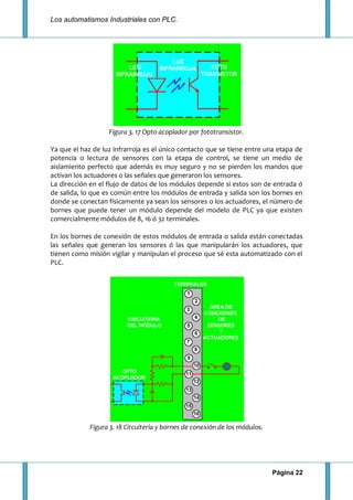 Los automatismos Industriales con PLC.
Página 22
Figura 3. 17 Opto acoplador por fototransistor.
Ya que el haz de luz infrarroja es el único contacto que se tiene entre una etapa de
potencia o lectura de sensores con la etapa de control, se tiene un medio de
aislamiento perfecto que además es muy seguro y no se pierden los mandos que
activan los actuadores o las señales que generaron los sensores.
La dirección en el flujo de datos de los módulos depende si estos son de entrada ó
de salida, lo que es común entre los módulos de entrada y salida son los bornes en
donde se conectan físicamente ya sean los sensores o los actuadores, el número de
bornes que puede tener un módulo depende del modelo de PLC ya que existen
comercialmente módulos de 8, 16 ó 32 terminales.
En los bornes de conexión de estos módulos de entrada o salida están conectadas
las señales que generan los sensores ó las que manipularán los actuadores, que
tienen como misión vigilar y manipulan el proceso que sé esta automatizado con el
PLC.
Figura 3. 18 Circuitería y bornes de conexión de los módulos.
 