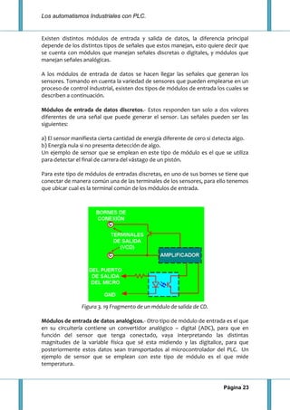 Los automatismos Industriales con PLC.
Página 23
Existen distintos módulos de entrada y salida de datos, la diferencia principal
depende de los distintos tipos de señales que estos manejan, esto quiere decir que
se cuenta con módulos que manejan señales discretas o digitales, y módulos que
manejan señales analógicas.
A los módulos de entrada de datos se hacen llegar las señales que generan los
sensores. Tomando en cuenta la variedad de sensores que pueden emplearse en un
proceso de control industrial, existen dos tipos de módulos de entrada los cuales se
describen a continuación.
Módulos de entrada de datos discretos.- Estos responden tan solo a dos valores
diferentes de una señal que puede generar el sensor. Las señales pueden ser las
siguientes:
a) El sensor manifiesta cierta cantidad de energía diferente de cero si detecta algo.
b) Energía nula si no presenta detección de algo.
Un ejemplo de sensor que se emplean en este tipo de módulo es el que se utiliza
para detectar el final de carrera del vástago de un pistón.
Para este tipo de módulos de entradas discretas, en uno de sus bornes se tiene que
conectar de manera común una de las terminales de los sensores, para ello tenemos
que ubicar cual es la terminal común de los módulos de entrada.
Figura 3. 19 Fragmento de un módulo de salida de CD.
Módulos de entrada de datos analógicos.- Otro tipo de módulo de entrada es el que
en su circuitería contiene un convertidor analógico – digital (ADC), para que en
función del sensor que tenga conectado, vaya interpretando las distintas
magnitudes de la variable física que sé esta midiendo y las digitalice, para que
posteriormente estos datos sean transportados al microcontrolador del PLC. Un
ejemplo de sensor que se emplean con este tipo de módulo es el que mide
temperatura.
 
