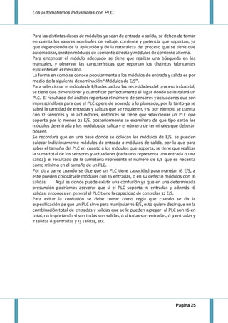 Los automatismos Industriales con PLC.
Página 25
Para las distintas clases de módulos ya sean de entrada o salida, se deben de tomar
en cuenta los valores nominales de voltaje, corriente y potencia que soportan, ya
que dependiendo de la aplicación y de la naturaleza del proceso que se tiene que
automatizar, existen módulos de corriente directa y módulos de corriente alterna.
Para encontrar el módulo adecuado se tiene que realizar una búsqueda en los
manuales, y observar las características que reportan los distintos fabricantes
existentes en el mercado.
La forma en como se conoce popularmente a los módulos de entrada y salida es por
medio de la siguiente denominación “Módulos de E/S”.
Para seleccionar el módulo de E/S adecuado a las necesidades del proceso industrial,
se tiene que dimensionar y cuantificar perfectamente el lugar donde se instalará un
PLC. El resultado del análisis reportara el número de sensores y actuadores que son
imprescindibles para que el PLC opere de acuerdo a lo planeado, por lo tanto ya se
sabrá la cantidad de entradas y salidas que se requieren, y si por ejemplo se cuenta
con 12 sensores y 10 actuadores, entonces se tiene que seleccionar un PLC que
soporte por lo menos 22 E/S, posteriormente se examinara de que tipo serán los
módulos de entrada y los módulos de salida y el número de terminales que deberán
poseer.
Se recordara que en una base donde se colocan los módulos de E/S, se pueden
colocar indistintamente módulos de entrada o módulos de salida, por lo que para
saber el tamaño del PLC en cuanto a los módulos que soporta, se tiene que realizar
la suma total de los sensores y actuadores (cada uno representa una entrada o una
salida), el resultado de la sumatoria representa el número de E/S que se necesita
como mínimo en el tamaño de un PLC.
Por otra parte cuando se dice que un PLC tiene capacidad para manejar 16 E/S, a
este pueden colocársele módulos con 16 entradas, o en su defecto módulos con 16
salidas. Aquí es donde puede existir una confusión ya que en una determinada
presunción podríamos aseverar que si el PLC soporta 16 entradas y además 16
salidas, entonces en general el PLC tiene la capacidad de controlar 32 E/S.
Para evitar la confusión se debe tomar como regla que cuando se da la
especificación de que un PLC sirve para manipular 16 E/S, esto quiere decir que en la
combinación total de entradas y salidas que se le pueden agregar al PLC son 16 en
total, no importando si son todas son salidas, ó si todas son entradas, ó 9 entradas y
7 salidas ó 3 entradas y 13 salidas, etc.
 
