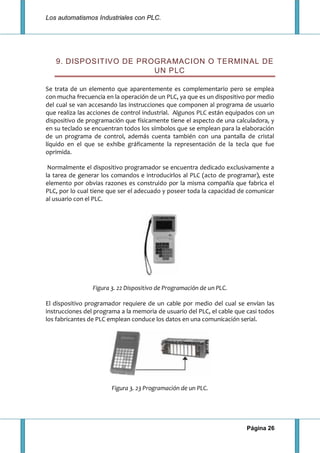 Los automatismos Industriales con PLC.
Página 26
9. DISPOSITIVO DE PROGRAMACION O TERMINAL DE
UN PLC
Se trata de un elemento que aparentemente es complementario pero se emplea
con mucha frecuencia en la operación de un PLC, ya que es un dispositivo por medio
del cual se van accesando las instrucciones que componen al programa de usuario
que realiza las acciones de control industrial. Algunos PLC están equipados con un
dispositivo de programación que físicamente tiene el aspecto de una calculadora, y
en su teclado se encuentran todos los símbolos que se emplean para la elaboración
de un programa de control, además cuenta también con una pantalla de cristal
líquido en el que se exhibe gráficamente la representación de la tecla que fue
oprimida.
Normalmente el dispositivo programador se encuentra dedicado exclusivamente a
la tarea de generar los comandos e introducirlos al PLC (acto de programar), este
elemento por obvias razones es construido por la misma compañía que fabrica el
PLC, por lo cual tiene que ser el adecuado y poseer toda la capacidad de comunicar
al usuario con el PLC.
Figura 3. 22 Dispositivo de Programación de un PLC.
El dispositivo programador requiere de un cable por medio del cual se envían las
instrucciones del programa a la memoria de usuario del PLC, el cable que casi todos
los fabricantes de PLC emplean conduce los datos en una comunicación serial.
Figura 3. 23 Programación de un PLC.
 