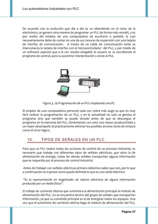 Los automatismos Industriales con PLC.
Página 27
De acuerdo con la evolución que día a día se va obteniendo en el ramo de la
electrónica, se genero otra manera de programar un PLC de forma más versátil, y es
por medio del empleo de una computadora de escritorio o portátil, la cual
necesariamente debe de contar en una de sus ranuras de expansión con una tarjeta
de interfaz de comunicación. A través de un cable de comunicación serial se
interconecta la tarjeta de interfaz con el microcontrolador del PLC, y por medio de
un software especial que a la vez resulta amigable al usuario se va escribiendo el
programa de control, para su posterior interpretación y envío al PLC.
Figura 3. 24 Programación de un PLC empleando una PC.
El empleo de una computadora personal cada vez cobra más auge ya que es muy
fácil realizar la programación de un PLC, y en la actualidad no solo se genera el
programa sino que también se puede simular antes de que se descargue el
programa en la memoria del PLC, fomentando con esto una mayor productividad y
un mejor desempeño al prácticamente eliminar los posibles errores tanto de sintaxis
como el error lógico.
10. TIPOS DE SEÑALES EN UN PLC
Para que un PLC realice todas las acciones de control de un proceso industrial, es
necesario que trabaje con diferentes tipos de señales eléctricas, que salvo la de
alimentación de energía, todas las demás señales transportan alguna información
que es requerida por el proceso de control industrial.
Antes de trabajar con señales eléctricas primero debemos saber que son, por lo que
a continuación se expresa como queda definida lo que es una señal eléctrica:
“Es la representación en magnitudes de valores eléctricos de alguna información
producida por un medio físico”.
El voltaje de corriente alterna que suministra la alimentación principal al módulo de
alimentación del PLC, no se encuentra dentro del grupo de señales que transportan
información, ya que su cometido principal es el de energizar todos los equipos. Una
vez que el suministro de corriente alterna llega al módulo de alimentación del PLC,
 