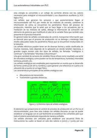 Los automatismos Industriales con PLC.
Página 28
esta energía es convertida a un voltaje de corriente directa con los valores
necesarios para energizar al microcontrolador y sus dispositivos auxiliares (5 VCD
lógica TTL).
Las señales que generan los sensores y que posteriormente llegan al
microcontrolador del PLC por medio de los módulos de entrada, contienen la
información de cómo se encuentran los parámetros físicos del proceso de
producción, mientras que la señal que se hace llegar a los actuadores por la
mediación de los módulos de salida, alberga la información de activación del
elemento de potencia que modificará el valor de la variable física que también esta
presente en el proceso industrial.
En general todas las señales consideradas de control, transportan información que
es esencial para que el proceso de producción no se detenga y mantenga bajo
niveles adecuados todos los parámetros físicos que se encuentran involucrados en
la industria.
Las señales eléctricas pueden tener ser de diversas formas y están clasificadas de
muchas maneras, todo depende de la aplicación en donde tendrán injerencia, a
grandes rasgos existen solo dos tipos de señales, las llamadas “analógicas ó
continuas” y las llamadas “discretas ó discontinuas”.
Una gran cantidad de sensores de variables físicas ofrece como resultado una señal
de naturaleza analógica, como pueden ser los de temperatura, humedad, intensidad
luminosa, presión, etc.
Las señales analógicas son empleadas para representar un evento que se desarrolla
de forma continua (de ahí su nombre), o para generar una referencia en cuanto a la
ubicación de un punto en un lugar físico.
Las características principales de las señales analógicas son:
Alta potencia de transmisión.
Transmisión a grandes distancias.
Figura 3. 25 Distintos tipos de señales analógicas.
El elemento que proporciona el control de proceso de producción en un PLC es el
microcontrolador, pues bien este trabaja con señales discretas ya que se puede
establecer un lenguaje con el cual fácilmente se establecen los comandos para que
todo el sistema automatizado responda de manera confiable.
Las señales discretas son utilizadas para establecer una secuencia finita de
instrucciones las cuales se basan en solo dos valores 0 (cero) y 1 (uno), por eso
 